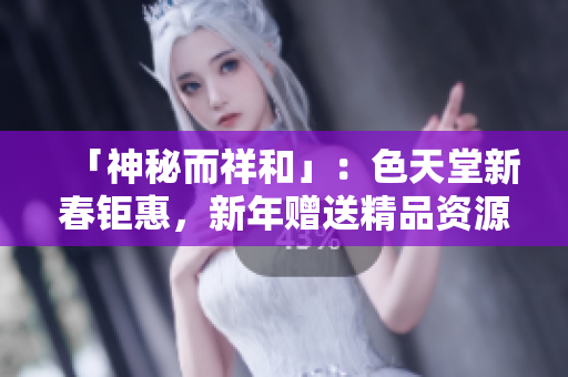 「神秘而祥和」：色天堂新春钜惠，新年赠送精品资源！