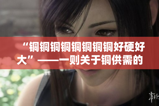 “铜铜铜铜铜铜铜铜好硬好大”——一则关于铜供需的深度分析