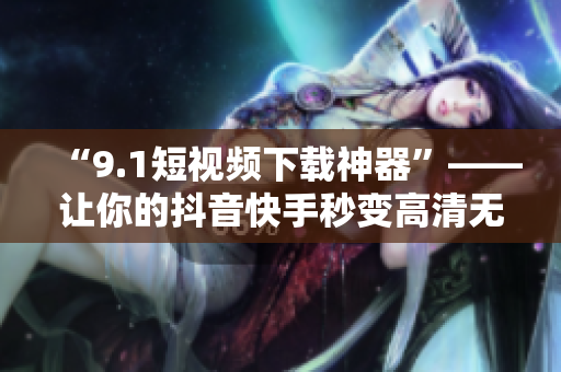 “9.1短视频下载神器”——让你的抖音快手秒变高清无广告！