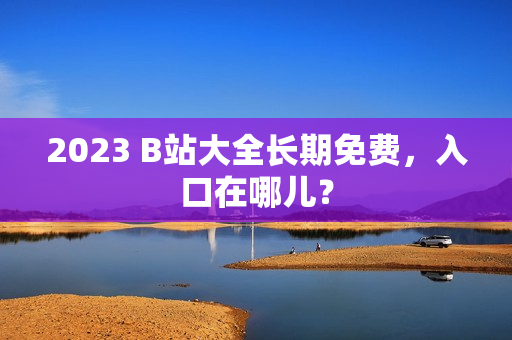 2023 B站大全长期免费，入口在哪儿？