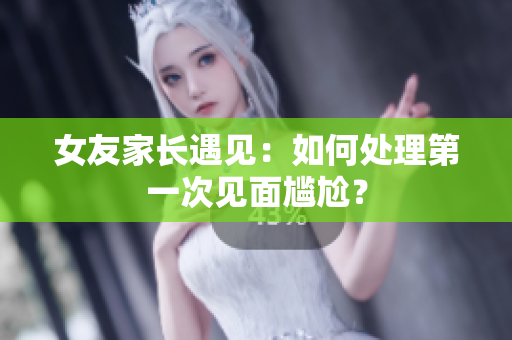 女友家长遇见：如何处理第一次见面尴尬？