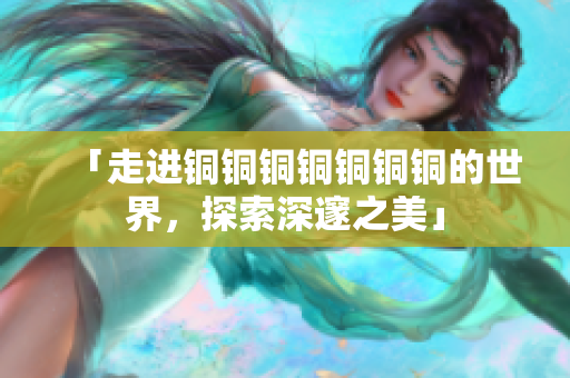 「走进铜铜铜铜铜铜铜的世界，探索深邃之美」