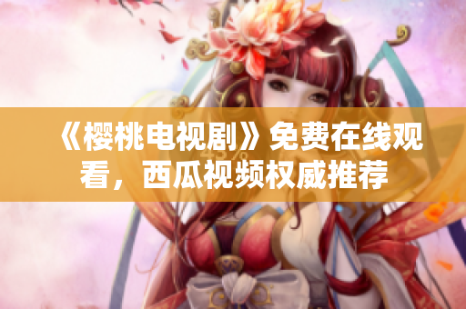 《樱桃电视剧》免费在线观看，西瓜视频权威推荐