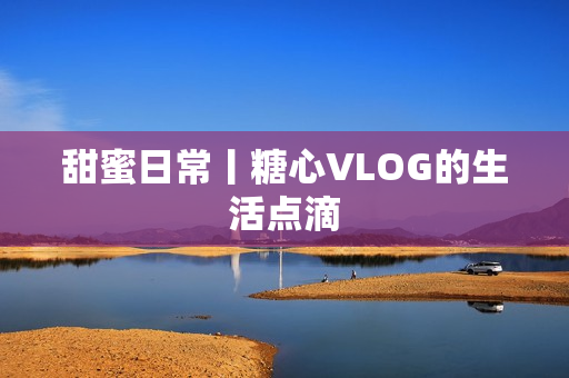 甜蜜日常丨糖心VLOG的生活点滴