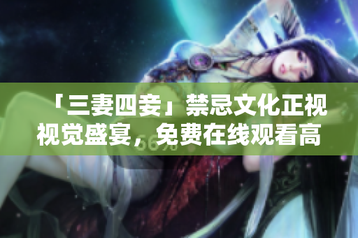 「三妻四妾」禁忌文化正视视觉盛宴，免费在线观看高画质版