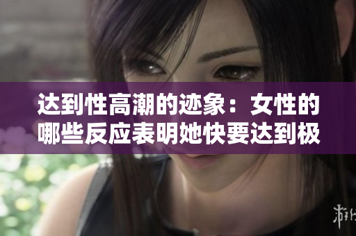 达到性高潮的迹象：女性的哪些反应表明她快要达到极致？