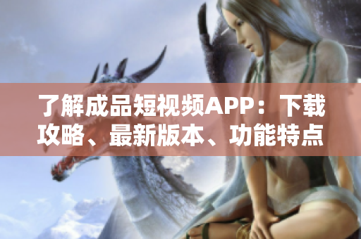 了解成品短视频APP：下载攻略、最新版本、功能特点汇总