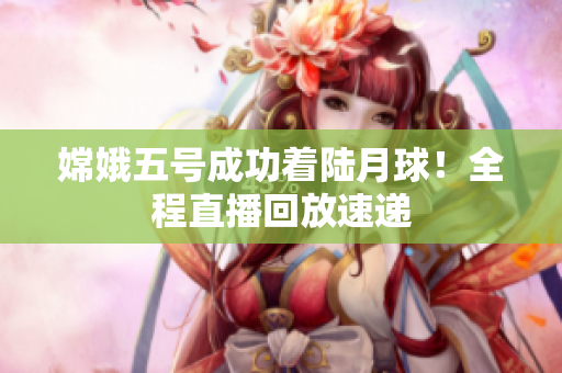 嫦娥五号成功着陆月球！全程直播回放速递