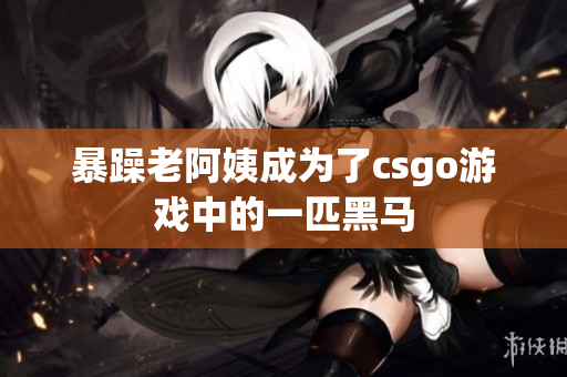 暴躁老阿姨成为了csgo游戏中的一匹黑马