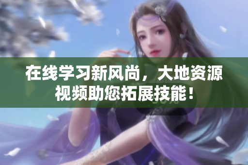 在线学习新风尚，大地资源视频助您拓展技能！