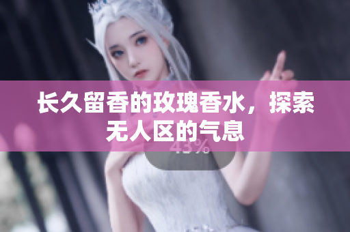 长久留香的玫瑰香水，探索无人区的气息