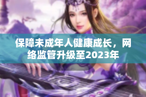 保障未成年人健康成长，网络监管升级至2023年