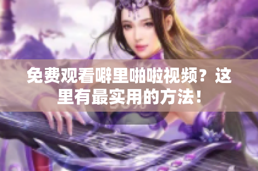 免费观看噼里啪啦视频？这里有最实用的方法！