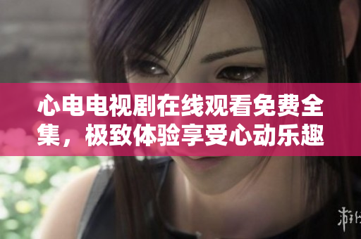 心电电视剧在线观看免费全集，极致体验享受心动乐趣