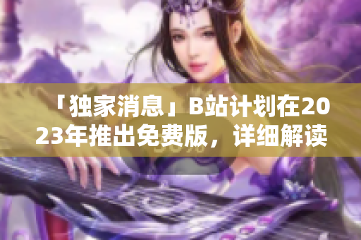 「独家消息」B站计划在2023年推出免费版，详细解读！