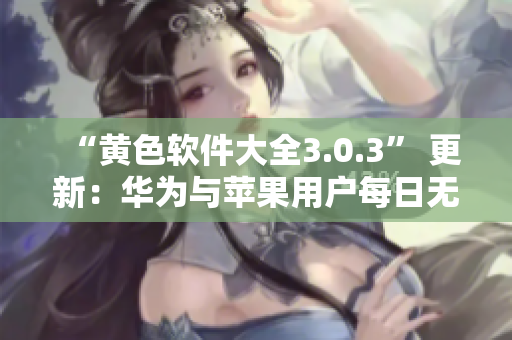 “黄色软件大全3.0.3” 更新：华为与苹果用户每日无限次下载