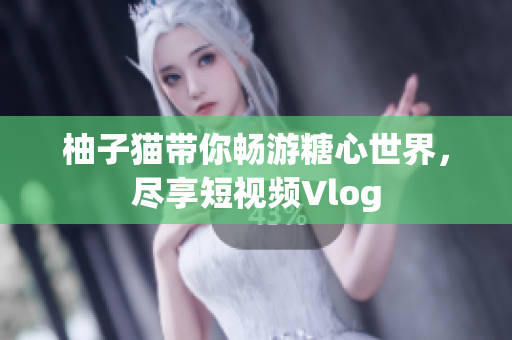 柚子猫带你畅游糖心世界，尽享短视频Vlog