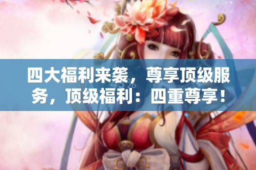 四大福利来袭，尊享顶级服务，顶级福利：四重尊享！