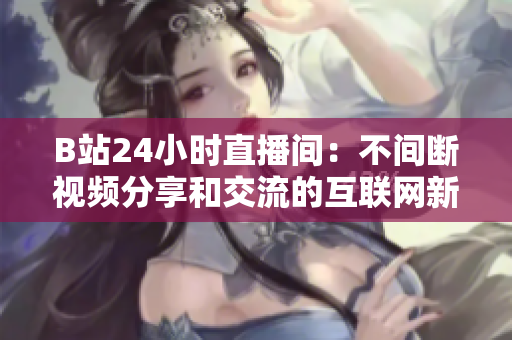 B站24小时直播间：不间断视频分享和交流的互联网新时代平台