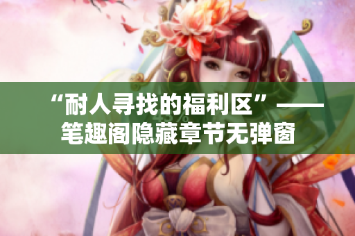 “耐人寻找的福利区”——笔趣阁隐藏章节无弹窗