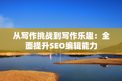 从写作挑战到写作乐趣：全面提升SEO编辑能力