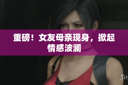 重磅！女友母亲现身，掀起情感波澜