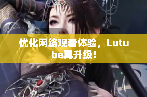优化网络观看体验，Lutube再升级！
