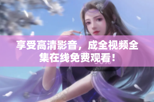 享受高清影音，成全视频全集在线免费观看！