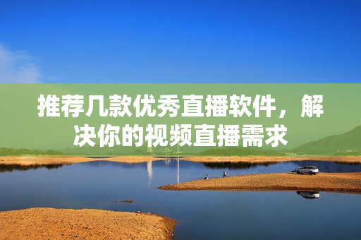 推荐几款优秀直播软件，解决你的视频直播需求