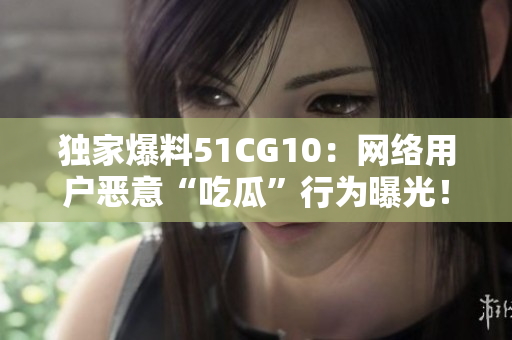 独家爆料51CG10：网络用户恶意“吃瓜”行为曝光！