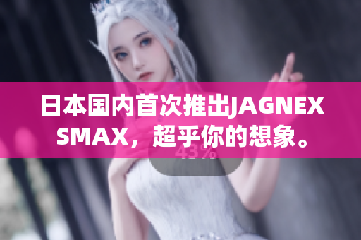 日本国内首次推出JAGNEXSMAX，超乎你的想象。