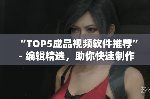 “TOP5成品视频软件推荐” - 编辑精选，助你快速制作优质视频！