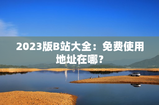 2023版B站大全：免费使用地址在哪？