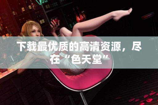下载最优质的高清资源，尽在“色天堂”