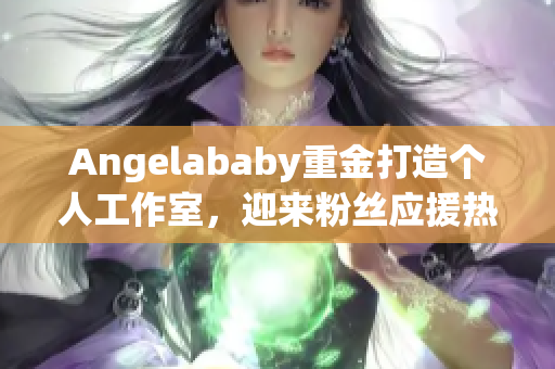 Angelababy重金打造个人工作室，迎来粉丝应援热潮