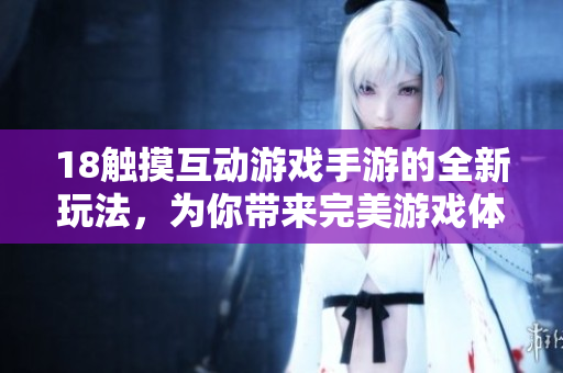 18触摸互动游戏手游的全新玩法，为你带来完美游戏体验！