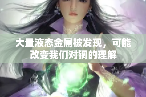 大量液态金属被发现，可能改变我们对铜的理解