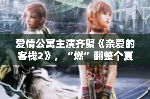 爱情公寓主演齐聚《亲爱的客栈2》，“燃”翻整个夏天！