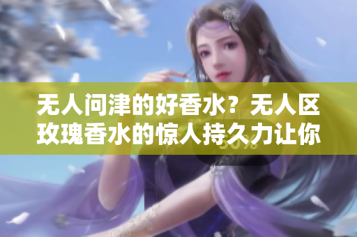 无人问津的好香水？无人区玫瑰香水的惊人持久力让你惊叹！