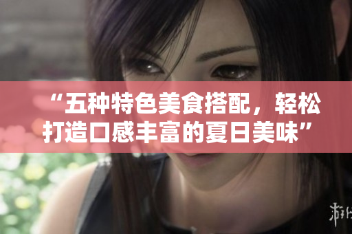 “五种特色美食搭配，轻松打造口感丰富的夏日美味”