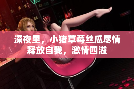 深夜里，小猪草莓丝瓜尽情释放自我，激情四溢