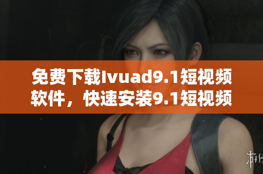 免费下载Ivuad9.1短视频软件，快速安装9.1短视频应用