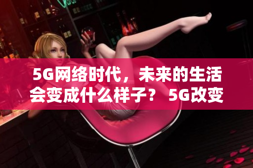 5G网络时代，未来的生活会变成什么样子？ 5G改变生活，未来网络时代即将到来