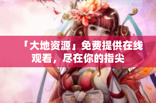 「大地资源」免费提供在线观看，尽在你的指尖