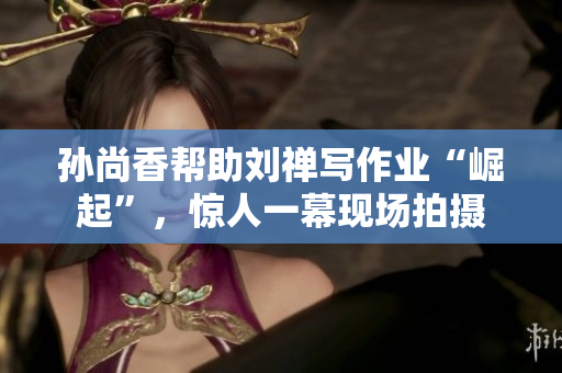 孙尚香帮助刘禅写作业“崛起”，惊人一幕现场拍摄