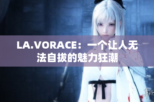 LA.VORACE：一个让人无法自拔的魅力狂潮