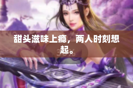 甜头滋味上瘾，两人时刻想起。