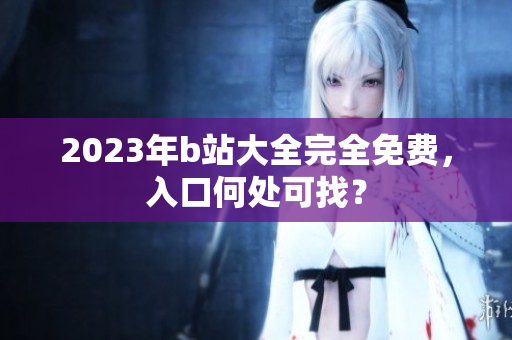 2023年b站大全完全免费，入口何处可找？