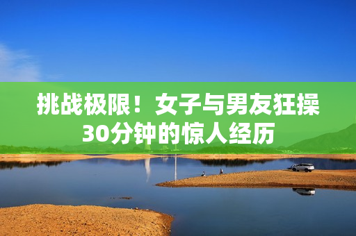 挑战极限！女子与男友狂操30分钟的惊人经历