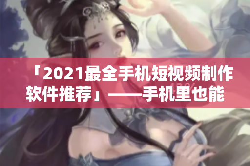 「2021最全手机短视频制作软件推荐」——手机里也能出片！